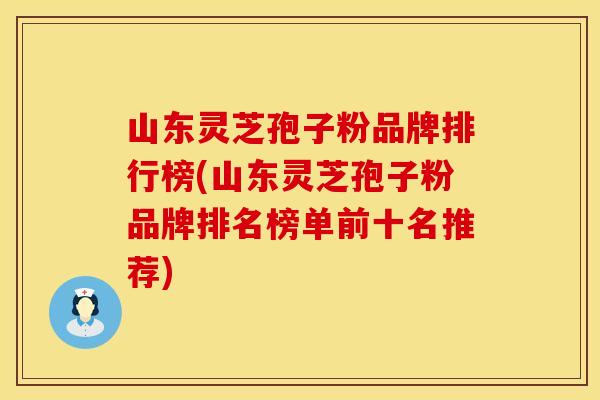 山东灵芝孢子粉品牌排行榜(山东灵芝孢子粉品牌排名榜单前十名推荐)