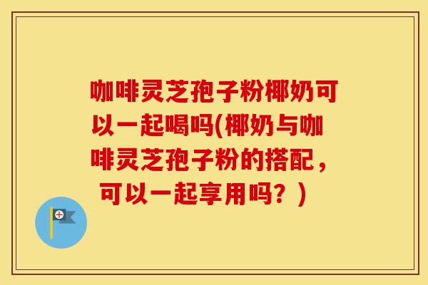 咖啡灵芝孢子粉椰奶可以一起喝吗(椰奶与咖啡灵芝孢子粉的搭配， 可以一起享用吗？)