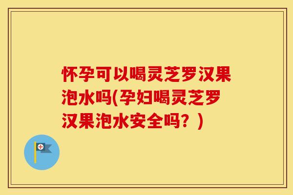 怀孕可以喝灵芝罗汉果泡水吗(孕妇喝灵芝罗汉果泡水安全吗？)