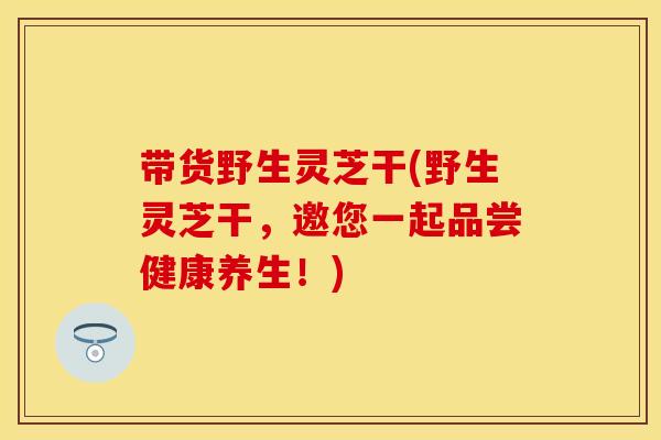 带货野生灵芝干(野生灵芝干，邀您一起品尝健康养生！)