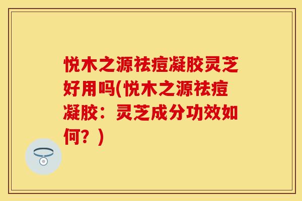 悦木之源祛痘凝胶灵芝好用吗(悦木之源祛痘凝胶：灵芝成分功效如何？)
