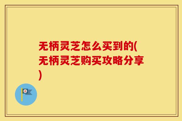 无柄灵芝怎么买到的(无柄灵芝购买攻略分享)