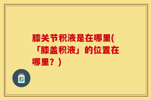 膝关节积液是在哪里(「膝盖积液」的位置在哪里？)