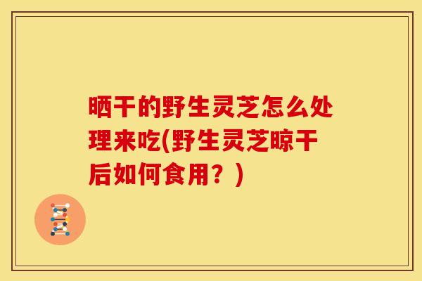 晒干的野生灵芝怎么处理来吃(野生灵芝晾干后如何食用？)