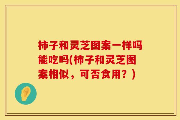 柿子和灵芝图案一样吗能吃吗(柿子和灵芝图案相似，可否食用？)