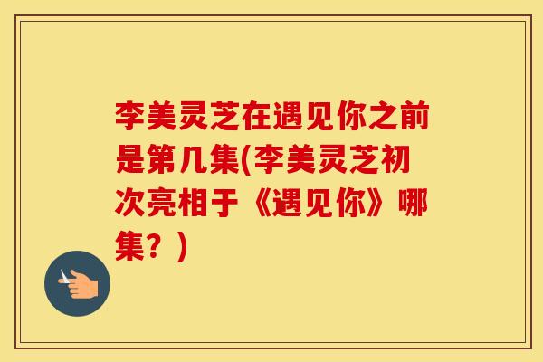 李美灵芝在遇见你之前是第几集(李美灵芝初次亮相于《遇见你》哪集？)