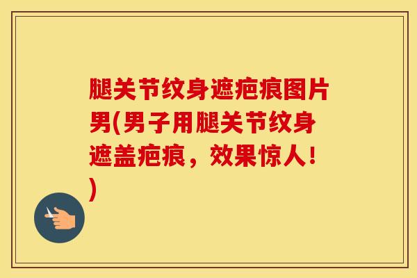 腿关节纹身遮疤痕图片男(男子用腿关节纹身遮盖疤痕，效果惊人！)
