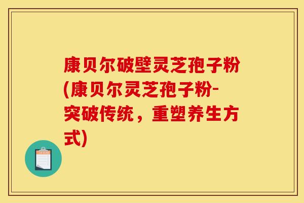 康贝尔破壁灵芝孢子粉(康贝尔灵芝孢子粉-突破传统，重塑养生方式)