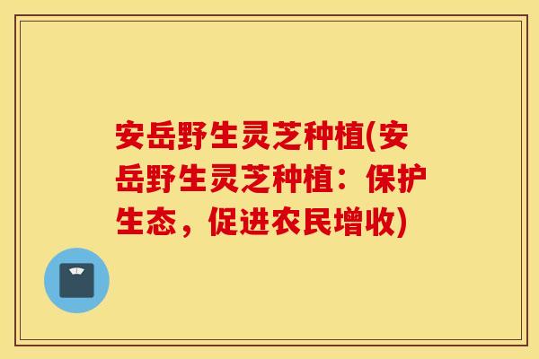 安岳野生灵芝种植(安岳野生灵芝种植：保护生态，促进农民增收)