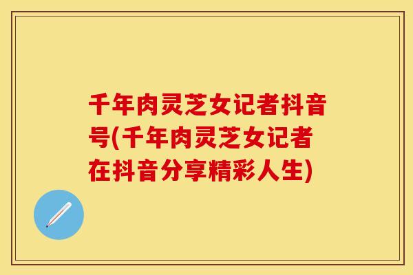 千年肉灵芝女记者抖音号(千年肉灵芝女记者在抖音分享精彩人生)