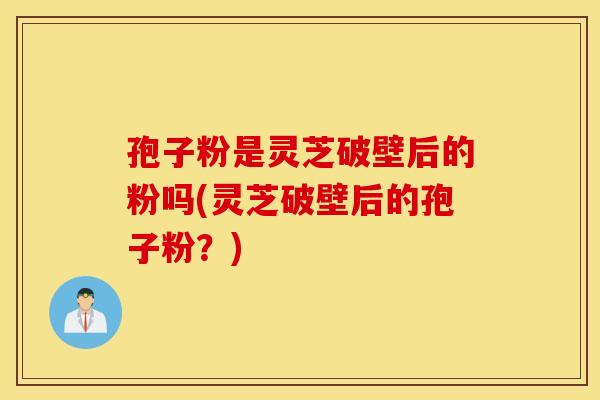 孢子粉是灵芝破壁后的粉吗(灵芝破壁后的孢子粉？)
