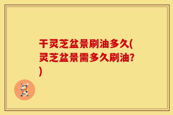 干灵芝盆景刷油多久(灵芝盆景需多久刷油？)