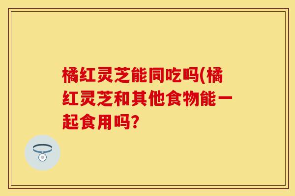 橘红灵芝能同吃吗(橘红灵芝和其他食物能一起食用吗？
