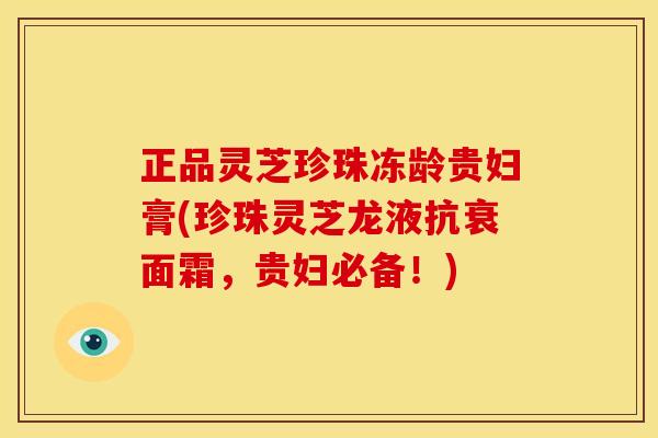 正品灵芝珍珠冻龄贵妇膏(珍珠灵芝龙液抗衰面霜，贵妇必备！)
