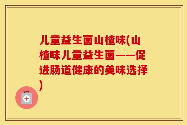 儿童益生菌山楂味(山楂味儿童益生菌——促进肠道健康的美味选择) 儿童益生菌山楂味(山楂味儿童益生菌——促进肠道健康的美味选择)