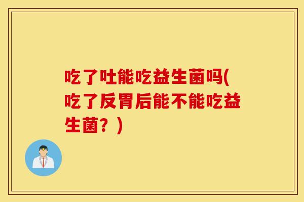 吃了吐能吃益生菌吗(吃了反胃后能不能吃益生菌?) 吃了吐能吃益生菌吗(吃了反胃后能不能吃益生菌?)