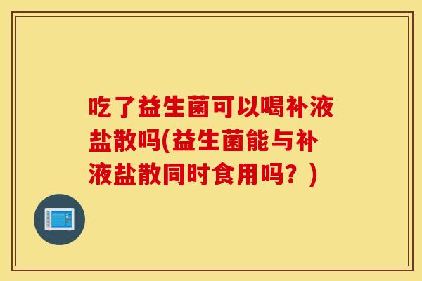 吃了益生菌可以喝补液盐散吗(益生菌能与补液盐散同时食用吗?) 吃了益生菌可以喝补液盐散吗(益生菌能与补液盐散同时食用吗?)