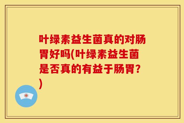 叶绿素益生菌真的对肠胃好吗(叶绿素益生菌是否真的有益于肠胃?) 叶绿素益生菌真的对肠胃好吗(叶绿素益生菌是否真的有益于肠胃?)