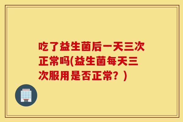 吃了益生菌后一天三次正常吗(益生菌每天三次服用是否正常？)