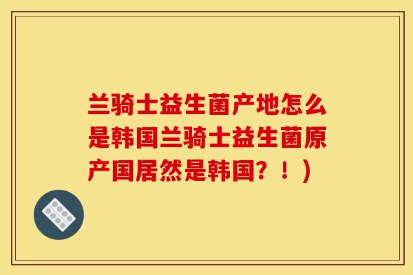 兰骑士益生菌产地怎么是韩国兰骑士益生菌原产国居然是韩国?!) 兰骑士益生菌产地怎么是韩国兰骑士益生菌原产国居然是韩国?!)