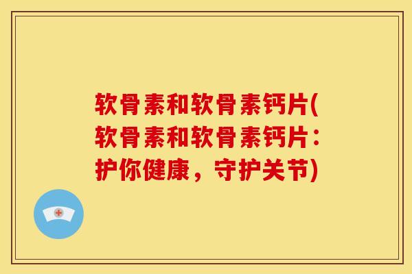 软骨素和软骨素钙片(软骨素和软骨素钙片：护你健康，守护关节)