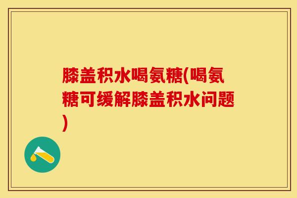 膝盖积水喝氨糖(喝氨糖可缓解膝盖积水问题)