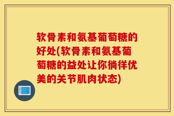 软骨素和氨基葡萄糖的好处(软骨素和氨基葡萄糖的益处让你徜徉优美的关节肌肉状态)