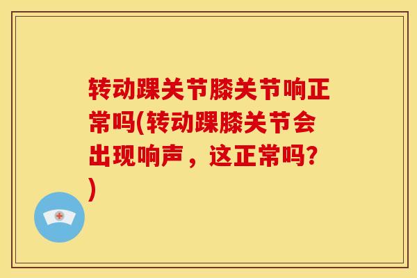转动踝关节膝关节响正常吗(转动踝膝关节会出现响声，这正常吗？)