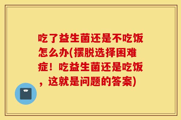 吃了益生菌还是不吃饭怎么办(摆脱选择困难症！吃益生菌还是吃饭，这就是问题的答案)