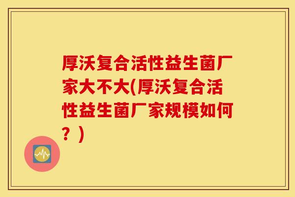 厚沃复合活性益生菌厂家大不大(厚沃复合活性益生菌厂家规模如何？)