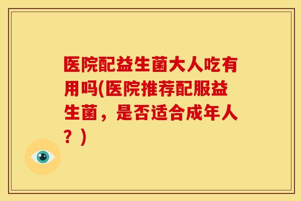 医院配益生菌大人吃有用吗(医院推荐配服益生菌,是否适合成年人?) 医院配益生菌大人吃有用吗(医院推荐配服益生菌,是否适合成年人?)