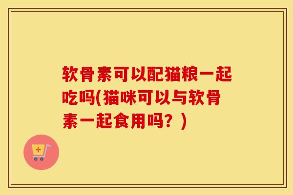 软骨素可以配猫粮一起吃吗(猫咪可以与软骨素一起食用吗？)