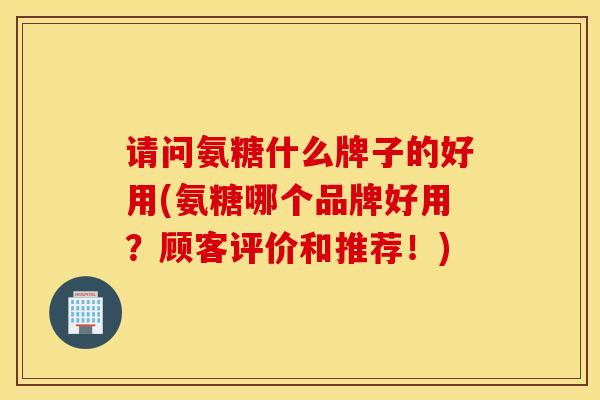 请问氨糖什么牌子的好用(氨糖哪个品牌好用？顾客评价和推荐！)
