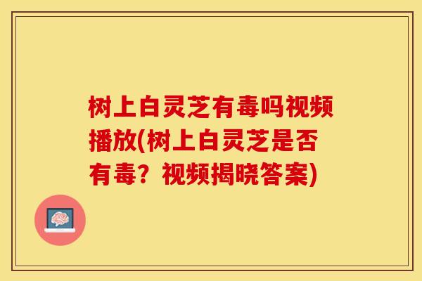 树上白灵芝有毒吗视频播放(树上白灵芝是否有毒？视频揭晓答案)