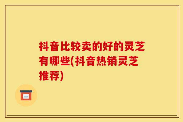 抖音比较卖的好的灵芝有哪些(抖音热销灵芝推荐)