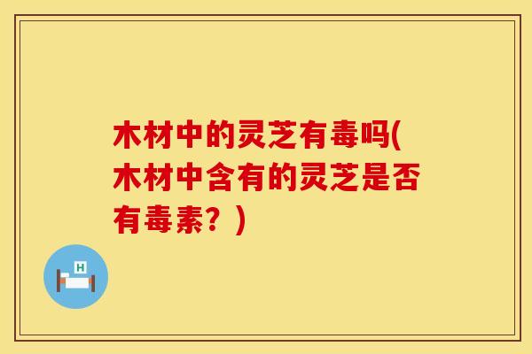 木材中的灵芝有毒吗(木材中含有的灵芝是否有毒素？)