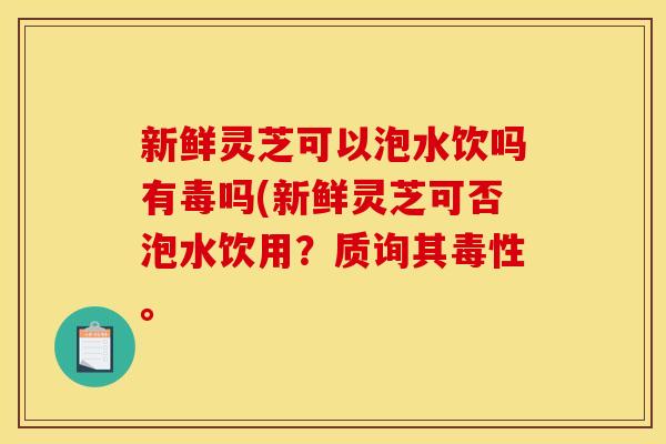 新鲜灵芝可以泡水饮吗有毒吗(新鲜灵芝可否泡水饮用？质询其毒性。