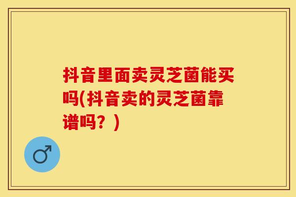 抖音里面卖灵芝菌能买吗(抖音卖的灵芝菌靠谱吗？)