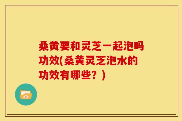 桑黄要和灵芝一起泡吗功效(桑黄灵芝泡水的功效有哪些？)