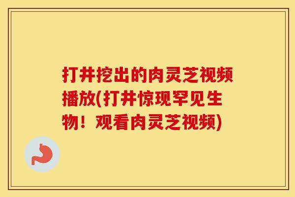 打井挖出的肉灵芝视频播放(打井惊现罕见生物！观看肉灵芝视频)
