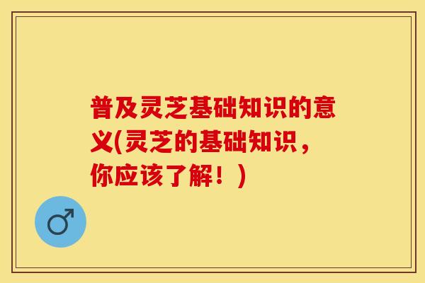 普及灵芝基础知识的意义(灵芝的基础知识，你应该了解！)
