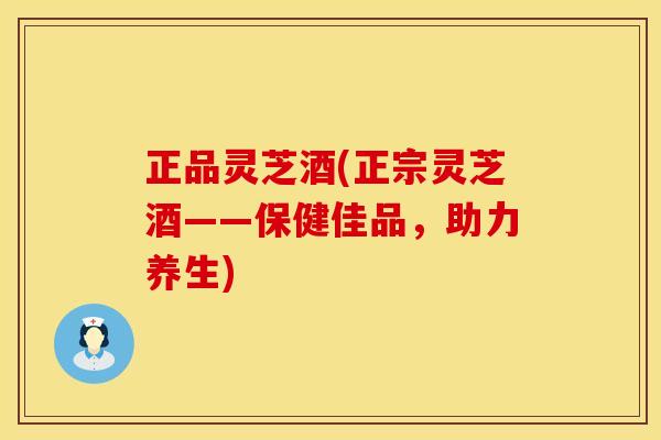 正品灵芝酒(正宗灵芝酒——保健佳品，助力养生)