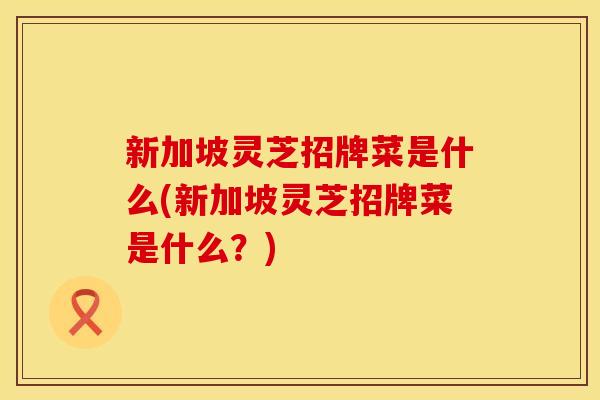 新加坡灵芝招牌菜是什么(新加坡灵芝招牌菜是什么？)
