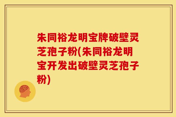 朱同裕龙明宝牌破壁灵芝孢子粉(朱同裕龙明宝开发出破壁灵芝孢子粉)