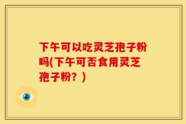 下午可以吃灵芝孢子粉吗(下午可否食用灵芝孢子粉？)