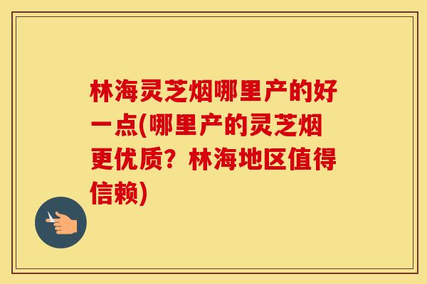 林海灵芝烟哪里产的好一点(哪里产的灵芝烟更优质？林海地区值得信赖)