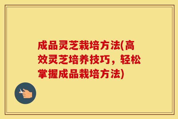 成品灵芝栽培方法(高效灵芝培养技巧，轻松掌握成品栽培方法)