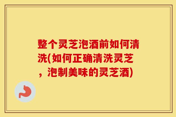 整个灵芝泡酒前如何清洗(如何正确清洗灵芝,泡制美味的灵芝酒) 整个灵芝泡酒前如何清洗(如何正确清洗灵芝,泡制美味的灵芝酒)
