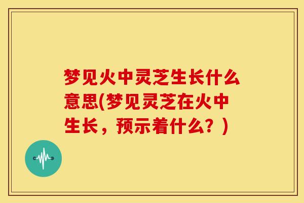 梦见火中灵芝生长什么意思(梦见灵芝在火中生长,预示着什么?) 梦见火中灵芝生长什么意思(梦见灵芝在火中生长,预示着什么?)