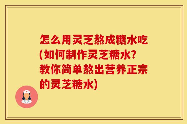 怎么用灵芝熬成糖水吃(如何制作灵芝糖水？教你简单熬出营养正宗的灵芝糖水)